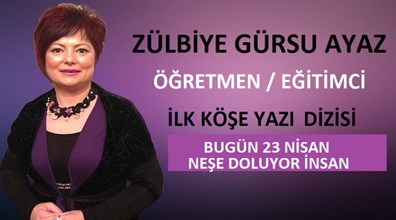 ÖĞRETMEN / EĞİTİMCİ YAZARIMIZ ZÜLBİYE GÜRSU AYAZ’IN İLK YAZI DİZİSİ – BUGÜN 23 NİSAN NEŞE DOLUYOR İNSAN
