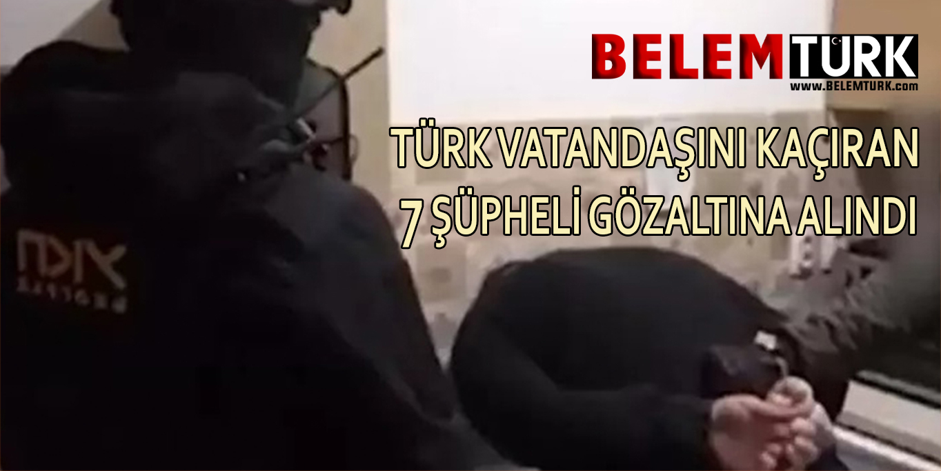 Türk vatandaşını kaçırarak 150 bin avro fidye isteyen 7 şüpheli gözaltına alındı